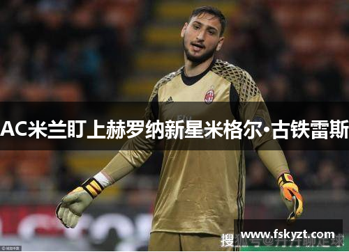 AC米兰盯上赫罗纳新星米格尔·古铁雷斯 AC米兰盯上赫罗纳新星米格尔·古铁雷斯