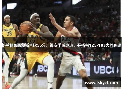 格兰特&西蒙斯合砍55分,锡安手感冰凉,开拓者125-103大胜鹈鹕 格兰特&西蒙斯合砍55分,锡安手感冰凉,开拓者125-103大胜鹈鹕