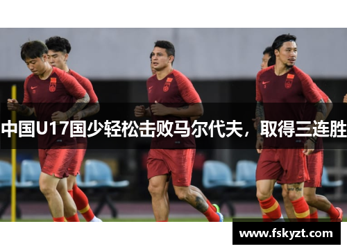 中国U17国少轻松击败马尔代夫,取得三连胜 中国U17国少轻松击败马尔代夫,取得三连胜