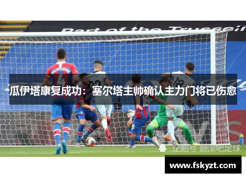 瓜伊塔康复成功：塞尔塔主帅确认主力门将已伤愈